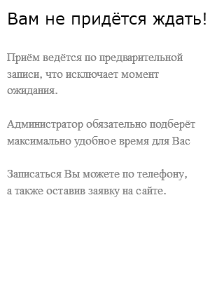 Вам не придётся ждать! Приём ведётся по предварительной записи, что исключает момент ожидания. Администратор обязательно подберёт максимально удобное время для Вас Записаться Вы можете по телефону,  а также оставив заявку на сайте. 